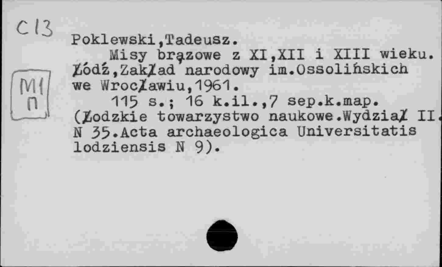 ﻿Poklewski,Tadeusz.
Misy br^zowe z XI,XII і XIII wieku. XôdZjZakXad narodowy im.Ossolihskich we Wroc/awiu,1961.
115 s.; 16 k.il.,7 sep.k.map. (Xiodzkie towarzystwo naukowe .Wydzia/ II N 35.Acta archaeologica Universitatis lodziensis N 9)»